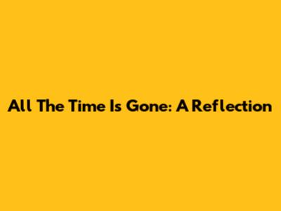 All The Time Is Gone: A Reflection