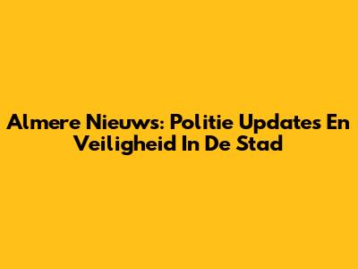 Almere Nieuws: Politie Updates En Veiligheid In De Stad