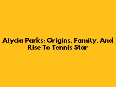 Alycia Parks: Origins, Family, And Rise To Tennis Star