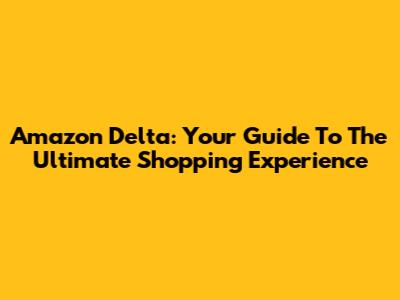 Amazon Delta: Your Guide To The Ultimate Shopping Experience