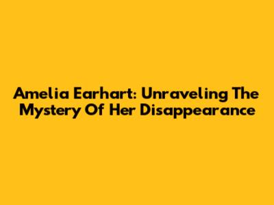Amelia Earhart: Unraveling The Mystery Of Her Disappearance