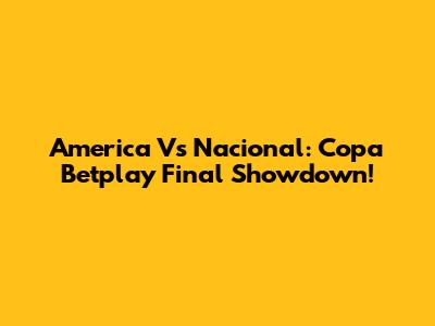 America Vs Nacional: Copa Betplay Final Showdown!