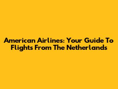 American Airlines: Your Guide To Flights From The Netherlands