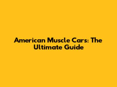 American Muscle Cars: The Ultimate Guide