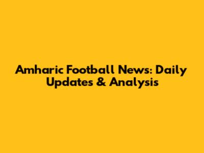 Amharic Football News: Daily Updates & Analysis