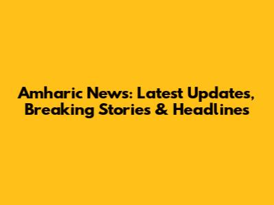 Amharic News: Latest Updates, Breaking Stories & Headlines