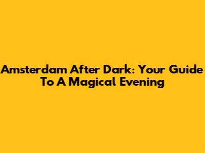 Amsterdam After Dark: Your Guide To A Magical Evening