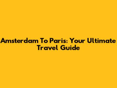 Amsterdam To Paris: Your Ultimate Travel Guide