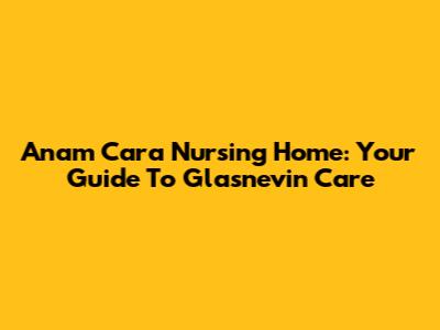 Anam Cara Nursing Home: Your Guide To Glasnevin Care