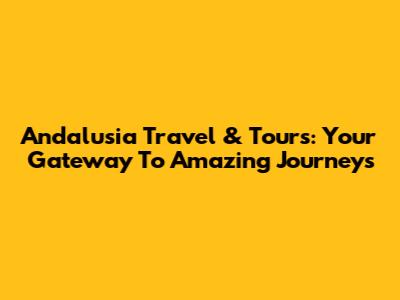 Andalusia Travel & Tours: Your Gateway To Amazing Journeys