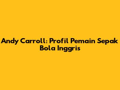 Andy Carroll: Profil Pemain Sepak Bola Inggris