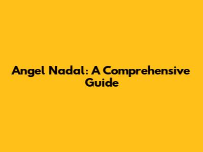 Angel Nadal: A Comprehensive Guide