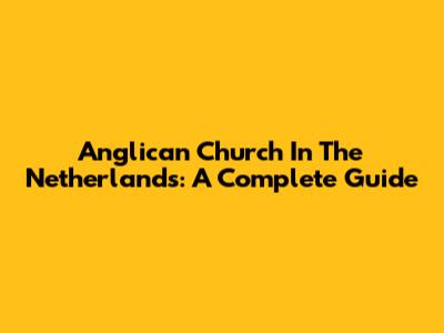 Anglican Church In The Netherlands: A Complete Guide