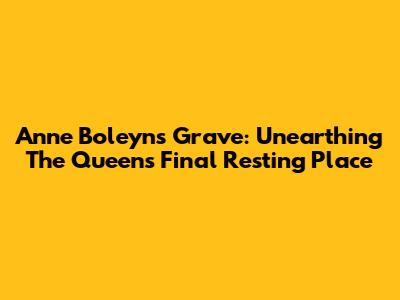 Anne Boleyn's Grave: Unearthing The Queen's Final Resting Place