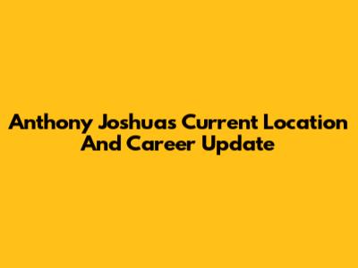 Anthony Joshua's Current Location And Career Update