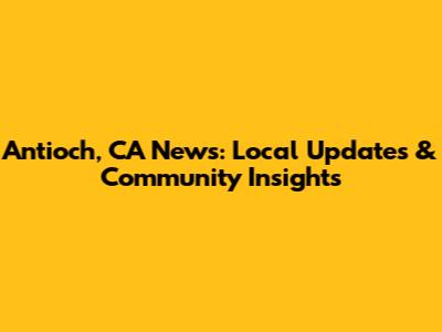 Antioch, CA News: Local Updates & Community Insights
