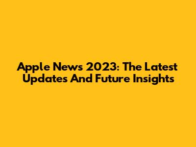 Apple News 2023: The Latest Updates And Future Insights
