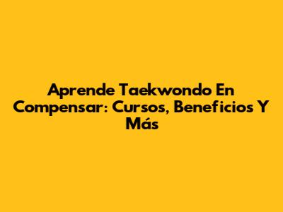 Aprende Taekwondo En Compensar: Cursos, Beneficios Y Más