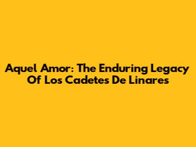 Aquel Amor: The Enduring Legacy Of Los Cadetes De Linares