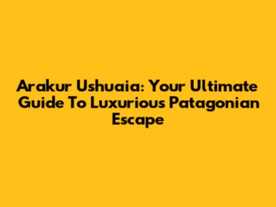 Arakur Ushuaia: Your Ultimate Guide To Luxurious Patagonian Escape