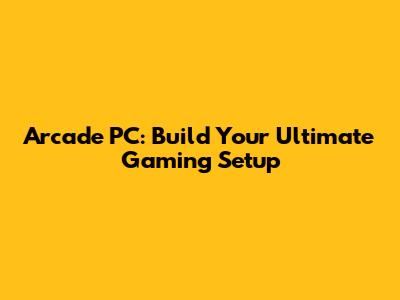 Arcade PC: Build Your Ultimate Gaming Setup