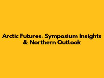 Arctic Futures: Symposium Insights & Northern Outlook
