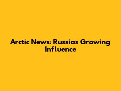 Arctic News: Russia's Growing Influence