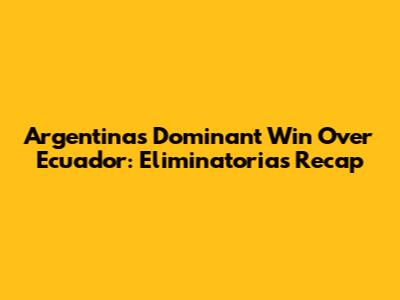 Argentina's Dominant Win Over Ecuador: Eliminatorias Recap