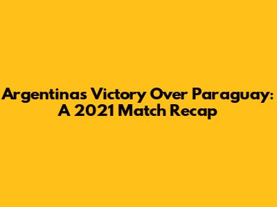 Argentina's Victory Over Paraguay: A 2021 Match Recap