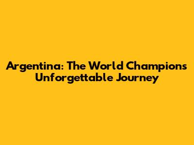 Argentina: The World Champions' Unforgettable Journey