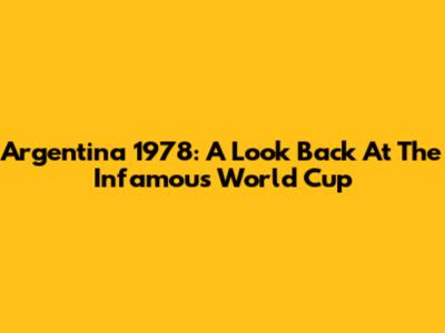 Argentina 1978: A Look Back At The Infamous World Cup