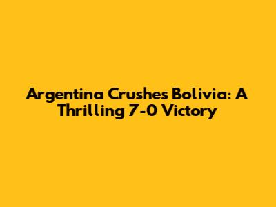 Argentina Crushes Bolivia: A Thrilling 7-0 Victory
