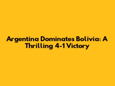 Argentina Dominates Bolivia: A Thrilling 4-1 Victory
