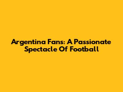Argentina Fans: A Passionate Spectacle Of Football