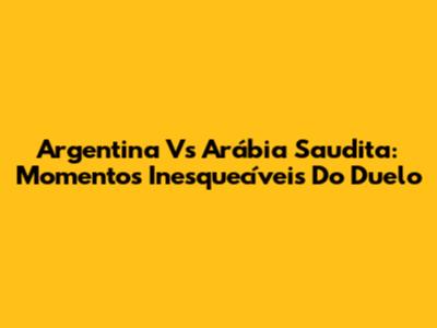 Argentina Vs Arábia Saudita: Momentos Inesquecíveis Do Duelo