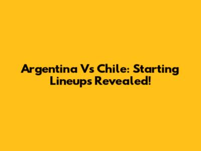 Argentina Vs Chile: Starting Lineups Revealed!