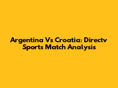 Argentina Vs Croatia: Directv Sports Match Analysis