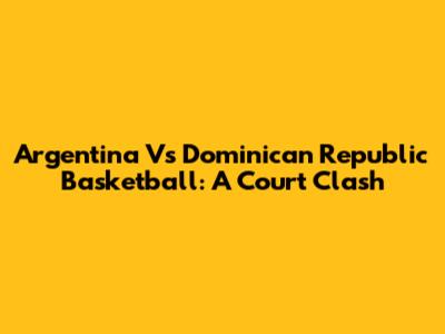 Argentina Vs Dominican Republic Basketball: A Court Clash