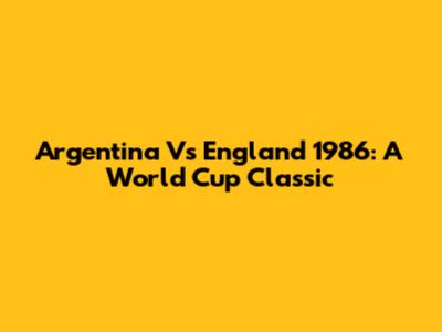 Argentina Vs England 1986: A World Cup Classic