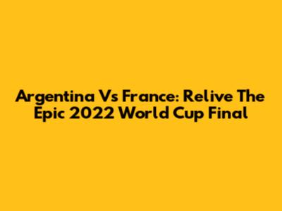 Argentina Vs France: Relive The Epic 2022 World Cup Final
