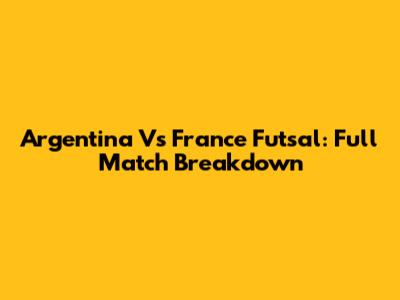 Argentina Vs France Futsal: Full Match Breakdown