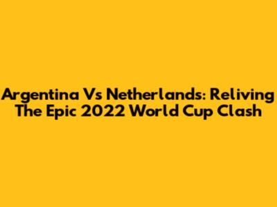 Argentina Vs Netherlands: Reliving The Epic 2022 World Cup Clash