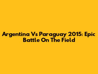 Argentina Vs Paraguay 2015: Epic Battle On The Field