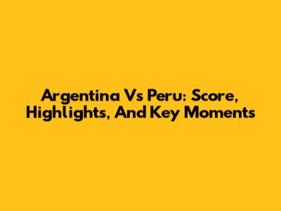 Argentina Vs Peru: Score, Highlights, And Key Moments