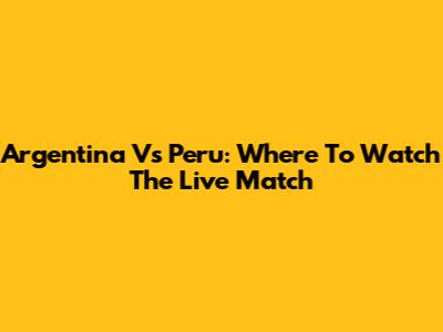 Argentina Vs Peru: Where To Watch The Live Match