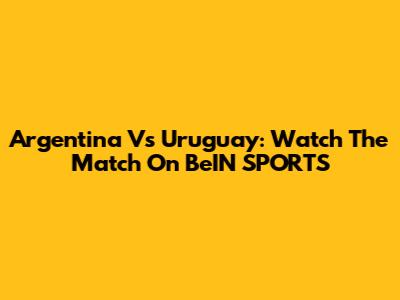 Argentina Vs Uruguay: Watch The Match On BeIN SPORTS