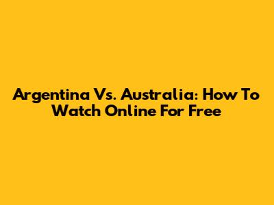 Argentina Vs. Australia: How To Watch Online For Free