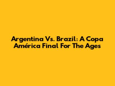 Argentina Vs. Brazil: A Copa América Final For The Ages