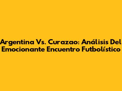 Argentina Vs. Curazao: Análisis Del Emocionante Encuentro Futbolístico