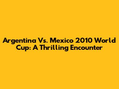 Argentina Vs. Mexico 2010 World Cup: A Thrilling Encounter